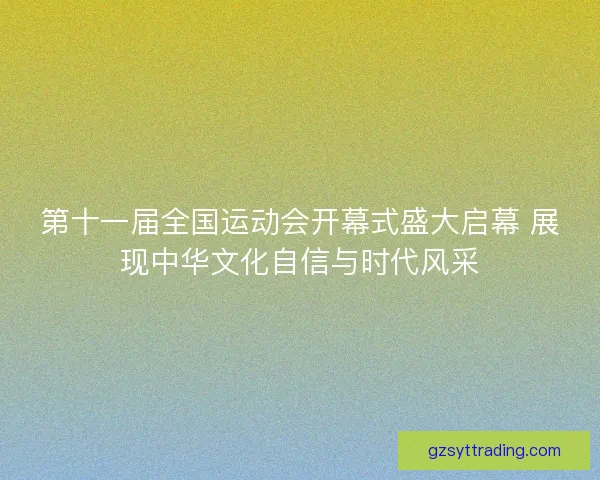 第十一届全国运动会开幕式盛大启幕 展现中华文化自信与时代风采
