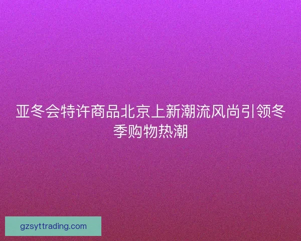 亚冬会特许商品北京上新潮流风尚引领冬季购物热潮 亚冬会特许商品北京上新潮流风尚引领冬季购物热潮